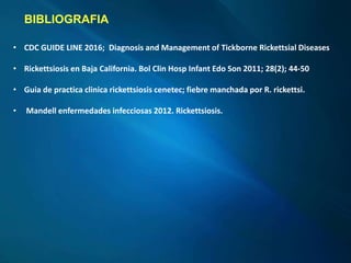 BIBLIOGRAFIA
• CDC GUIDE LINE 2016; Diagnosis and Management of Tickborne Rickettsial Diseases
• Rickettsiosis en Baja California. Bol Clin Hosp Infant Edo Son 2011; 28(2); 44-50
• Guia de practica clinica rickettsiosis cenetec; fiebre manchada por R. rickettsi.
• Mandell enfermedades infecciosas 2012. Rickettsiosis.
 