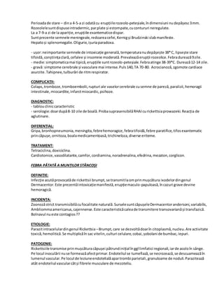 Perioadade stare – dina 4-5-a zi odatăcu erupțiilerozeolo-peteșiale,îndimensiuni nudepășesc3mm.
Rozeolelesuntdispuseintradermic,parplate și estompate,cucontururi neregulate.
La a 7-9-a zi de la apariție,erupțiile exantematicedispar.
Suntprezente semnele meningeale,redoareacefei,Kernigși Brudzinski slabmanifeste.
Hepatoși splenomegalie.Oligurie,ișuriaparadoxa.
- ușor:neimportante semnele de intoxicație generală,temperaturanudepășește 38*C, lipsește stare
tifoidă,conștiințaclară,cefalee și insomnie moderată.Prevaleazăerupții rozeolice.Febradurează9zile.
- medie:simptomaticamai tipică,erupțiile suntrozeolo-peteșiale. Febraatinge 38-39*C. Durează12-14 zile.
- gravă: simptome cerebrale și vasculare mai intense.Puls140,TA 70-80. Acrocianoză,zgomote cardiace
asurzite.Tahipnee,tulburări de ritmrespirator.
COMPLICAȚII:
Colaps,tromboze,tromboembolii,rupturi ale vaselorcerebrale cusemne de pareză,paralizii,hemoragii
intestinale,miocardite,infarctmiocardic,psihoze.
DIAGNOSTIC:
- tabloucliniccaracteristic
- serologie:doardupă8-10 zile de boală.ProbasuprasensibilăRHAIcurickettsiaprowazeki.Reacția de
aglutinare.
DIFERENȚIAL:
Gripa,bronhopneumonia,meningita,febrehemoragice,febratifoidă,febre paratifice,tifosexantematic
princăpușe,ornitoza,boalamedicamentoasă,trichineloza,diverse eriteme.
TRATAMENT:
Tetraciclina,doxiciclina.
Cardiotonice,vasodilatante,camfor,cordiamina,noradrenalina,efedrina,mezaton,corglicon.
FEBRA PĂTATĂ A MUNȚILOR STÂNCOȘI
DEFINIȚIE:
Infecție acutăprovocatăde rickettsii brumpt,se transmitlaomprinmușcătura ixodelordingenul
Dermacentor.Este prezentăintoxicațiemanifestă,erupțiemaculo-papuloasă,încazuri grave devine
hemoragică.
INCIDENȚA:
Zoonozăstrict transmisibilăcufocalitate naturală.SurselesuntcăpușeleDermacentorandersoni,variabilis,
Ambliommaamericanus,cajennense.Este caracteristicăcaleade transmitere transovarianăși transfazică.
Bolnavul nueste contagios??
ETIOLOGIE:
Parazitintracelulardingenul Rickettsia –Brumpt,care se dezvoltădoarîn citoplasmă,nucleu.Are activitate
toxică,hemolitică.Se multiplicăîn sac vitelin,culturi celulare,cobai,șobolani de bumbac,iepuri.
PATOGENIE:
Rickettsiile transmise prinmușcăturacăpușei pătrundinițial înggl limfatici regionali,iarde acoloîn sânge.
Pe locul inoculării nuse formeazăafectprimar.Endoteliul se tumefiază,se necrozează,se descuameazăîn
lumenul vascular.Pe locul de leziuneendotelialăapartrombi parietali,granuloame de noduli.Parazitează
atât endoteliul vascularcâtși fibrele musculare de mezoteliu.
 