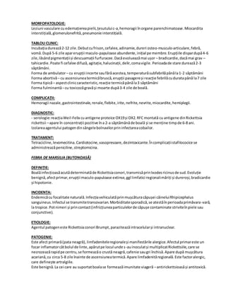 MORFOPATOLOGIE:
Leziuni vasculare cu edemațiereapielii,țesutuluic-a,hemoragii înorgane parenchimatoase.Miocardita
interstițială,glomerulonefrită,pneumonie interstițială.
TABLOU CLINIC:
Incubațiadurează2-12 zile.Debutcufrison,cefalee,adinamie,dureri osteo-musculo-articulare,febră,
vomă. După 5-6 zile aparerupții maculo-papuloase abundente,inițial pe membre.Erupțiile dispardupă4-6
zile,lăsândpigmentațiiși descuamații furfuracee.Dacăevolueazămai ușor – bradicardie,dacămai grav –
tahicardie. Poate fi cefalee difuză, agitație,halucinații,delir,comavigile. Perioadade stare durează2-3
săptămâni.
Forma de ambulator– cu erupții incerte saufărăacestea,temperaturăsubfebrilăpânăla1-2 săptămâni
Forma abortivă– cu ascensiuneatermicăbruscă,erupții pasagereși reacție febrilăcuduratapână la7 zile
Forma tipică– aspectcliniccaracteristic,reacție termicăpânăla3 săptămâni
Forma fulminantă–cu toxicozăgravăși moarte după3-4 zile de boală.
COMPLICAȚII:
Hemoragii nazale,gastrointestinale,renale,flebite,irite,nefrite,nevrite,miocardite,hemiplegii.
DIAGNOSTIC:
- serologie:reacțiaWeil-Felix cuantigene proteice OX19și OX2.RFC montată cu antigene dinRickettsia
rickettsii –apare în concentrații pozitive îna 2-a săptămânăde boală și se menține timpde 6-8 ani.
Izolareaagentului patogendinsângelebolnavilorprininfectareacobailor.
TRATAMENT:
Tetracicline,levomecitina.Cardiotocine,vasopresoare,dezintoxicante.Încomplicațiistafilococice se
administreazăpeniciline,streptomicina.
FEBRA DE MARSILIA (BUTONOASĂ)
DEFINIȚIE:
Boalăinfecțioasăacutădeterminatăde Rickettsiaconori,transmisăprinIxodesricinusde sud.Evoluție
benignă,afectprimar,erupții maculo-papuloase extinse,ggl limfatici regionalimăriți și dureroși,bradicardie
și hipotonie.
INCIDENȚA:
Endemicăcu focalitate naturală.Infecțiavehiculatăprinmușcăturacăpușei câineluiRhipicephalus
sanguineus.Infectul se transmitetransovarian.Morbiditatesporadică,se atestăînperioadaprimăvara-vară,
la tropice.Potnimeri și princontact(infricțiuneaparticulelorde căpușe contaminate striviteînpiele sau
conjunctive).
ETIOLOGIE:
Agentul patogeneste Rickettsiaconori Brumpt,paraziteazăintracelularși intranuclear.
PATOGENIE:
Este afect primară(pata neagră), limfadeniteleregionaleși manifestările alergice.Afectul primareste un
focar inflamatorcâtbolul de linte,apărutpe locul unde s-auinoculatși multiplicatRickettsiile,care se
necrozeazărapidpe centru,se formeazăo crustă neagră,cafenie saugri închisă.Apare după mușcătura
acariană,cu circa 5-8 zile înainte de ascensiuneatermică.Apare limfadenităregională.Este factoralergic,
care definește artralgiile.
Este benignă.La cei care au suportatboalase formeazăimunitate viageră –antirickettsioasăși antitoxică.
 