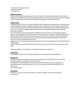 - declanșareaunorreacții alergice
- fondareaimunității
- convalescența.
MORFOPATOLOGIE:
Pneumonieinterstițială.Edemațiereaînfocarcu infiltrație eozinofilicăsaumonocitară,focare de leziuni
hepatocitare,hiperplazieînpulpasplenică,gangliomegaliecudecelare de granuloame dinceluleepitelioide.
Tumefiereaepiteliului canalicular. Perivascularite și hemoragii punctiformeperivasculare.
TABLOU CLINIC:
Incubațiadurează3-32 de zile.Senzațiede căldură,cefalee,slăbiciune,transpirații profuze,inapetență,tuse
uscată, dereglareasomnului,mialgii,dureri lombare,dureriorbitare,vertij,vomă,epistaxis.Obiectiveste
hiperemiefacială,injectareavascularăasclerelor,hiperemievestibulară,herpes,limbăumedăcudepuneri
gri-murdare,tulburări neurologice,bradicardieși hipotonie,hepato/splenomegalie.Reacțiafebrilănu
depășește 2săptămâni.
În perioadade stare suntaccentuate toate simptomele,auaspectrozeolic,rozeolo-papulos,veziculo-
papulos,rozeolo-peteșial,elementepeteșiale.Potfi erupții cutanate,asociatecuartralgii. Mialgii precoce.
Gangliomegalie.Modificărilesistemului cardiovascular (bradicardie,normocardie,tahicardie,hipotonie,
normotonie),asurzireazgomotelorcardiace,reducereavoltajuluilaEKG.Rareori poate fi endocardită.
Pneumonii,traheite,traheobronșite,bronșite.
Scade apetitul,limbaumedăcudepozitealbe,fără edem.Potfi dureri abdominale.Poate îmbrăcaaspectde
hepatităacută.
Cefalee,insomnie,anorexie,hiperhidroza(durere înglobi oculari,dureri lombare,mialgii,astenie).Status
tifoid.
Boaladurează10-14 zile,dupăcare se instaleazăconvalescențacuameliorare.
COMPLICAȚII:
Tromboflebite,pancreatite,pielonefrite,epidimite,pleurezii,bronșiectazii,infarctpulmonar.
DIAGNOSTIC:
În sânge leucopenie,neutropenie,eozinopenie,anumitădeviere spre stângaînformulaleucocitară,
limfocitozărelativă,monocitozăușoară,VSHaccelerat.
Serologie:RFCși reacțiade aglutinare,princare se potdeterminaanticorpi cutitrudiagnostic,la
majoritateabolnavilorîncepândcuziuaa 8-10-a. Nu se recurge la reacțiade hemaglutinare și de
neutralizare.
Teste alergiccutanat.
TRATAMENT:
Tetracicline,asociere culevomecitina.Aspirina,reopirina,butadion. Prednison,dexametazon,
hidrocortizon.
 