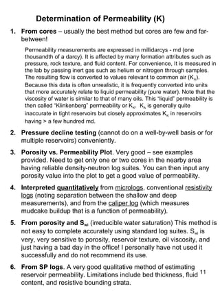 11
Determination of Permeability (K)
1. From cores – usually the best method but cores are few and far-
between!
Permeability measurements are expressed in millidarcys - md (one
thousandth of a darcy). It is affected by many formation attributes such as
pressure, rock texture, and fluid content. For convenience, It is measured in
the lab by passing inert gas such as helium or nitrogen through samples.
The resulting flow is converted to values relevant to common air (KA).
Because this data is often unrealistic, it is frequently converted into units
that more accurately relate to liquid permeability (pure water). Note that the
viscosity of water is similar to that of many oils. This “liquid” permeability is
then called “Klinkenberg” permeability or KK. KA is generally quite
inaccurate in tight reservoirs but closely approximates KK in reservoirs
having > a few hundred md.
2. Pressure decline testing (cannot do on a well-by-well basis or for
multiple reservoirs) conveniently.
3. Porosity vs. Permeability Plot. Very good – see examples
provided. Need to get only one or two cores in the nearby area
having reliable density-neutron log suites. You can then input any
porosity value into the plot to get a good value of permeability.
4. Interpreted quantitatively from micrologs, conventional resistivity
logs (noting separation between the shallow and deep
measurements), and from the caliper log (which measures
mudcake buildup that is a function of permeability).
5. From porosity and Swi (irreducible water saturation) This method is
not easy to complete accurately using standard log suites. Swi is
very, very sensitive to porosity, reservoir texture, oil viscosity, and
just having a bad day in the office! I personally have not used it
successfully and do not recommend its use.
6. From SP logs. A very good qualitative method of estimating
reservoir permeability. Limitations include bed thickness, fluid
content, and resistive bounding strata.
 