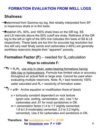 6
Shaliness:
Determined from Gamma-ray log. Not reliably interpreted from SP
in impervious strata or in thin beds.
Establish 0%, 50%, and 100% shale lines on the GR log. SS
and LS intervals above the 50% cutoff are shaly. Rattiness of the GR
log to the left or right of the 50% line indicates thin beds of SS & LS
respectively. These beds are too thin for accurate log resolution but
Are still very real! Shaly sands and carbonates (>40%) are generally
worthless reservoirs despite their “apparent” porosity.
Formation Factor (F) – needed for Sw calculation
Ways to calculate F:
F = Ro/Rw use only in clean, water-bearing formations having
little clay or hydrocarbons. Formula has limited value or accuracy
throughout an actual field or large area. Cannot be used when
evaluating multiple reservoirs. Note: R0 = bed resistivity 100%
water saturated and Rw = resistivity of formation water.
F = a/Φm Archie equation or modification there-of (best)
a = tortuosity constant dependent on rock texture
(grain size, sorting, cementation, etc). Use 1 for
carbonates and .81 for most sandstones in OK.
m = cementation factor (1.4 to 1.7 slightly cemented;
1.8 to1.9 moderately cemented, 2.0 to 2.2 highly
cemented). Use 2 for carbonates and sandstone in OK.
Therefore: for sandstone use F = .81/Ø2
for limestone use F = 1/Ø2
FORMATION EVALUATION FROM WELL LOGS
 