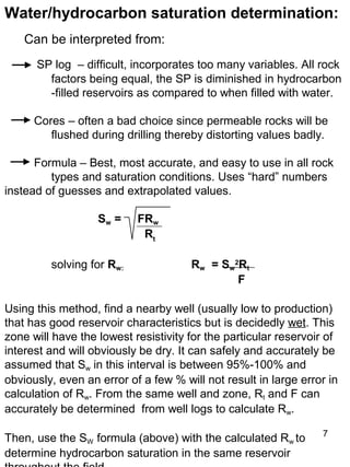 7
Water/hydrocarbon saturation determination:
Can be interpreted from:
SP log – difficult, incorporates too many variables. All rock
factors being equal, the SP is diminished in hydrocarbon
-filled reservoirs as compared to when filled with water.
Cores – often a bad choice since permeable rocks will be
flushed during drilling thereby distorting values badly.
Formula – Best, most accurate, and easy to use in all rock
types and saturation conditions. Uses “hard” numbers
instead of guesses and extrapolated values.
Sw = FRw
Rt
solving for Rw: Rw = Sw
2
Rt
F
Using this method, find a nearby well (usually low to production)
that has good reservoir characteristics but is decidedly wet. This
zone will have the lowest resistivity for the particular reservoir of
interest and will obviously be dry. It can safely and accurately be
assumed that Sw in this interval is between 95%-100% and
obviously, even an error of a few % will not result in large error in
calculation of Rw. From the same well and zone, Rt and F can
accurately be determined from well logs to calculate Rw.
Then, use the SW formula (above) with the calculated Rw to
determine hydrocarbon saturation in the same reservoir
 