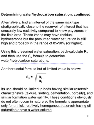 8
Determining water/hydrocarbon saturation, continued
Alternatively, find an interval of the same rock type
stratigraphically close to the reservoir of interest that has
unusually low resistivity compared to know pay zones in
the field area. These zones may have residual
hydrocarbons but the presumed water saturation is still
high and probably in the range of 85-90% (or higher).
Using this presumed water saturation, back-calculate Rw
and then use the Sw formula to determine
water/hydrocarbon saturations.
Another useful formula but of limited value is below:
Sw = Ro
Rt
Its use should be limited to beds having similar reservoir
characteristics (texture, sorting, cementation, porosity), and
similar formation water salinity. These conditions obviously
do not often occur in nature so the formula is appropriate
only for a thick, relatively homogenous reservoir having oil
saturation above a water column.
 