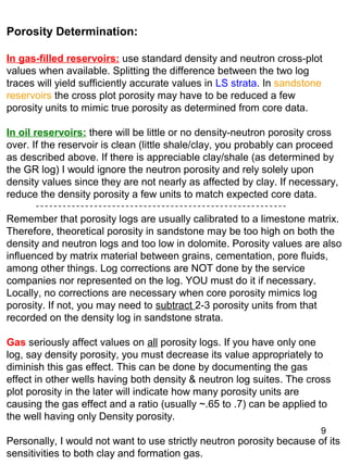 9
Porosity Determination:
In gas-filled reservoirs: use standard density and neutron cross-plot
values when available. Splitting the difference between the two log
traces will yield sufficiently accurate values in LS strata. In sandstone
reservoirs the cross plot porosity may have to be reduced a few
porosity units to mimic true porosity as determined from core data.
In oil reservoirs: there will be little or no density-neutron porosity cross
over. If the reservoir is clean (little shale/clay, you probably can proceed
as described above. If there is appreciable clay/shale (as determined by
the GR log) I would ignore the neutron porosity and rely solely upon
density values since they are not nearly as affected by clay. If necessary,
reduce the density porosity a few units to match expected core data.
Remember that porosity logs are usually calibrated to a limestone matrix.
Therefore, theoretical porosity in sandstone may be too high on both the
density and neutron logs and too low in dolomite. Porosity values are also
influenced by matrix material between grains, cementation, pore fluids,
among other things. Log corrections are NOT done by the service
companies nor represented on the log. YOU must do it if necessary.
Locally, no corrections are necessary when core porosity mimics log
porosity. If not, you may need to subtract 2-3 porosity units from that
recorded on the density log in sandstone strata.
Gas seriously affect values on all porosity logs. If you have only one
log, say density porosity, you must decrease its value appropriately to
diminish this gas effect. This can be done by documenting the gas
effect in other wells having both density & neutron log suites. The cross
plot porosity in the later will indicate how many porosity units are
causing the gas effect and a ratio (usually ~.65 to .7) can be applied to
the well having only Density porosity.
Personally, I would not want to use strictly neutron porosity because of its
sensitivities to both clay and formation gas.
 