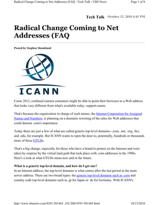 Radical Change Coming to Net Addresses (FAQ - Tech Talk - CBS News                      Page 1 of 8



                       m
                       o
                       c
                       .
                       s
                       w
                       e
                       N
                       S
                       B
                       C                              Tech Talk October 12, 2010 4:41 PM

Radical Change Coming to Net
Addresses (FAQ
Posted by Stephen Shankland




Come 2012, confused camera customers might be able to point their browsers to a Web address
that looks very different from what's available today: support.canon.

That's because the organization in charge of such names, the Internet Corporation for Assigned
Names and Numbers, is planning on a dramatic rewriting of the rules for Web addresses that
could demote .com's importance.

Today there are just a few of what are called generic top-level domains--.com, .net, .org, .biz,
and .edu, for example. But ICANN wants to open the door to, potentially, hundreds or thousands
more of these GTLDs.

That's a big change, especially for those who have a brand to protect on the Internet and were
taken by surprise by the virtual land grab that took place with .com addresses in the 1990s.
Here's a look at what GTLDs mean now and in the future.

What is a generic top-level domain, and how do I get one?
In an Internet address, the top-level domains is what comes after the last period in the main
server address. There are two broad types: the generic top-level domains such as .com and
country code top-level domains such as .jp for Japan or .de for Germany. With ICANN's




http://www.cbsnews.com/8301-501465_162-20019391-501465.html                             10/13/2010
 
