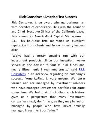 Rick Gonsalves: AmericaFirst Success
Rick Gonsalves is an award-winning businessman
with decades of experience. He’s also the Founder
and Chief Executive Officer of the California-based
firm known as AmericaFirst Capital Management,
LLC. This boutique firm maintains an excellent
reputation from clients and fellow industry leaders
alike.
“We've had a pretty amazing run with our
investment products. Since our inception, we've
served as the adviser to four mutual funds and
nearly fifteen unit investment trusts,” said Rick
Gonsalves in an interview regarding his company’s
success. “AmericaFirst is very unique. We were
formed and are managed by investment advisers
who have managed investment portfolios for quite
some time. We feel that this in-the-trench history
gives us a perspective that many investment
companies simply don't have, as they may be led or
managed by people who have never actually
managed investment portfolios.”
 