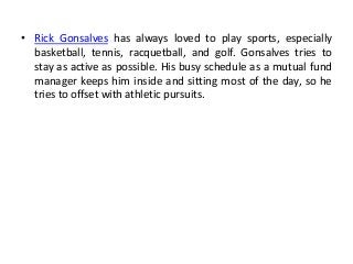 • Rick Gonsalves has always loved to play sports, especially
basketball, tennis, racquetball, and golf. Gonsalves tries to
stay as active as possible. His busy schedule as a mutual fund
manager keeps him inside and sitting most of the day, so he
tries to offset with athletic pursuits.
 