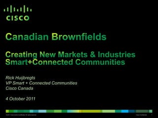 Canadian BrownfieldsCreating New Markets & IndustriesSmart+Connected Communities Rick Huijbregts VP Smart + Connected Communities Cisco Canada 4 October 2011 