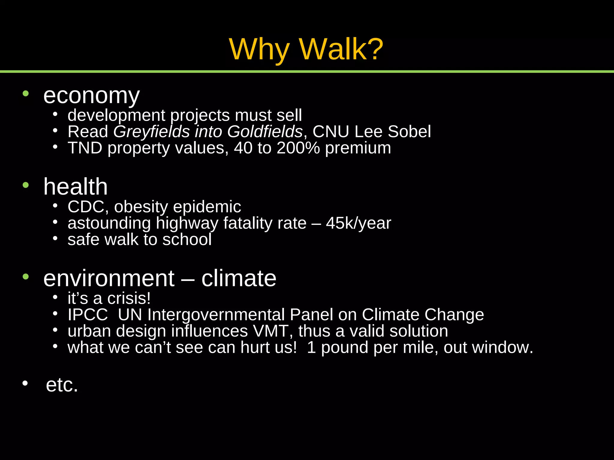 economy development projects must sell Read  Greyfields into Goldfields , CNU Lee Sobel TND property values, 40 to 200% premium health CDC, obesity epidemic astounding highway fatality rate – 45k/year safe walk to school environment – climate it’s a crisis! IPCC  UN Intergovernmental Panel on Climate Change urban design influences VMT, thus a valid solution what we can’t see can hurt us!  1 pound per mile, out window. etc. Why Walk? 