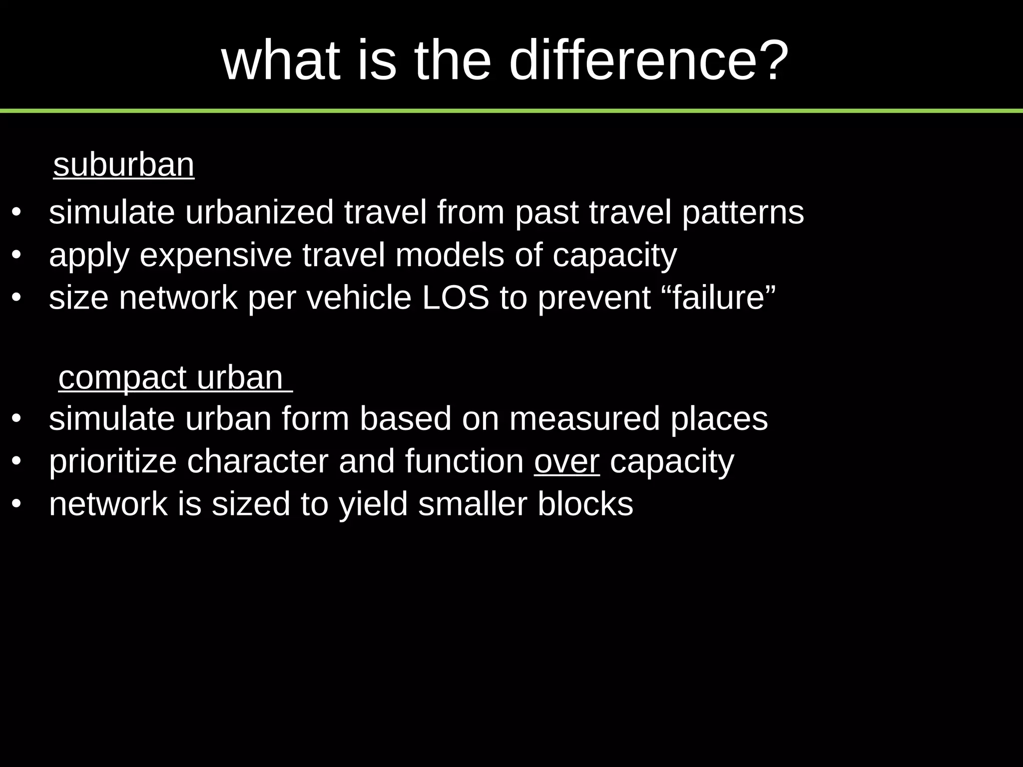 simulate urbanized travel from past travel patterns apply expensive travel models of capacity size network per vehicle LOS to prevent “failure” simulate urban form based on measured places  prioritize character and function  over  capacity network is sized to yield smaller blocks suburban compact urban  what is the difference? 
