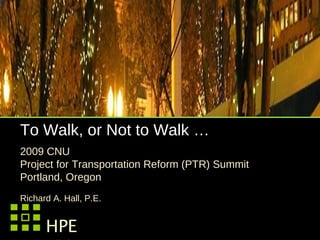 To Walk, or Not to Walk … 2009 CNU  Project for Transportation Reform (PTR) Summit  Portland, Oregon  Richard A. Hall, P.E. HPE Hall Planning & Engineering, Inc. 