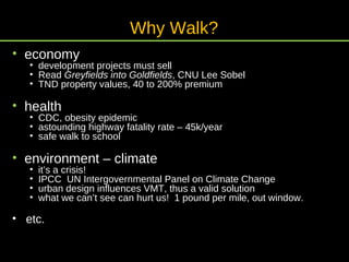 economy development projects must sell Read  Greyfields into Goldfields , CNU Lee Sobel TND property values, 40 to 200% premium health CDC, obesity epidemic astounding highway fatality rate – 45k/year safe walk to school environment – climate it’s a crisis! IPCC  UN Intergovernmental Panel on Climate Change urban design influences VMT, thus a valid solution what we can’t see can hurt us!  1 pound per mile, out window. etc. Why Walk? 