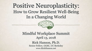 Positive Neuroplasticity:
How to Grow Resilient Well-Being
In a Changing World
Mindful Workplace Summit
April 13, 2018
Rick Hanson, Ph.D.
Senior Fellow, GGSC, UC Berkeley
www.RickHanson.net
 