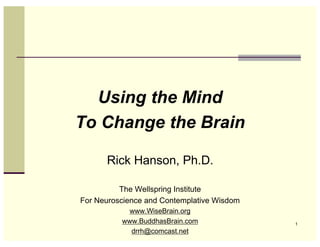 Using the Mind
To Change the Brain

      Rick Hanson, Ph.D.

          The Wellspring Institute
For Neuroscience and Contemplative Wisdom
            www.WiseBrain.org
          www.BuddhasBrain.com              1
            drrh@comcast.net
 