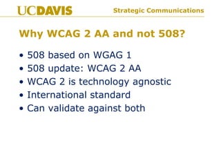 Strategic Communications
Why WCAG 2 AA and not 508?
• 508 based on WGAG 1
• 508 update: WCAG 2 AA
• WCAG 2 is technology agnostic
• International standard
• Can validate against both
 