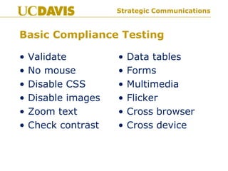 Strategic CommunicationsStrategic Communications
Basic Compliance Testing
• Validate
• No mouse
• Disable CSS
• Disable images
• Zoom text
• Check contrast
• Data tables
• Forms
• Multimedia
• Flicker
• Cross browser
• Cross device
 