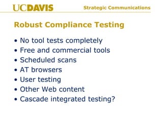 Strategic Communications
Robust Compliance Testing
• No tool tests completely
• Free and commercial tools
• Scheduled scans
• AT browsers
• User testing
• Other Web content
• Cascade integrated testing?
 