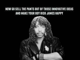 nowgosellthepantsoutofthoseinnovativeideas
andmakeyourboyrickjameshappy
 