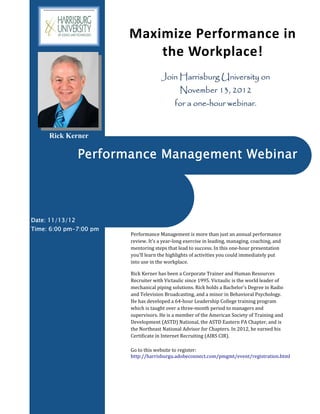 Maximize Performance in 
                            the Workplace! 
                                      Join Harrisburg University on
                                              November 13, 2012
                                            for a one-hour webinar.


     Rick Kerner

                 Performance Management Webinar




Date: 11/13/12
Time: 6:00 pm-7:00 pm
                        Performance	Management	is	more	than	just	an	annual	performance	
                        review.	It's	a	year‐long	exercise	in	leading,	managing,	coaching,	and	
                        mentoring	steps	that	lead	to	success.	In	this	one‐hour	presentation	
                        you'll	learn	the	highlights	of	activities	you	could	immediately	put	
                        into	use	in	the	workplace.	

                        Rick	Kerner	has	been	a	Corporate	Trainer	and	Human	Resources	
                        Recruiter	with	Victaulic	since	1995.	Victaulic	is	the	world	leader	of	
                        mechanical	piping	solutions.	Rick	holds	a	Bachelor's	Degree	in	Radio	
                        and	Television	Broadcasting,	and	a	minor	in	Behavioral	Psychology.	
                        He	has	developed	a	64‐hour	Leadership	College	training	program	
                        which	is	taught	over	a	three‐month	period	to	managers	and	
                        supervisors.	He	is	a	member	of	the	American	Society	of	Training	and	
                        Development	(ASTD)	National,	the	ASTD	Eastern	PA	Chapter,	and	is	
                        the	Northeast	National	Advisor	for	Chapters.	In	2012,	he	earned	his	
                        Certificate	in	Internet	Recruiting	(AIRS	CIR).	

                        Go	to	this	website	to	register:	
                        http://harrisburgu.adobeconnect.com/pmgmt/event/registration.html	




                        	
 