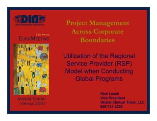 Project Management
  Across Corporate
      Boundaries

Utilization of the Regional
 Service Provider (RSP)
Model when Conducting
      Global Programs

             Rick Leach
             Vice President
             Global Clinical Trials, LLC
             609-731-2225
 