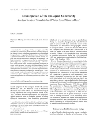 vol. 172, no. 6 the american naturalist december 2008
Disintegration of the Ecological Community
American Society of Naturalists Sewall Wright Award Winner Address*
Robert E. Ricklefs†
Department of Biology, University of Missouri, St. Louis, Missouri
63121
abstract: In this essay, I argue that the seemingly indestructible
concept of the community as a local, interacting assemblage of species
has hindered progress toward understanding species richness at local
to regional scales. I suggest that the distributions of species within
a region reveal more about the processes that generate diversity pat-
terns than does the co-occurrence of species at any given point. The
local community is an epiphenomenon that has relatively little ex-
planatory power in ecology and evolutionary biology. Local coexis-
tence cannot provide insight into the ecogeographic distributions of
species within a region, from which local assemblages of species
derive, nor can local communities be used to test hypotheses con-
cerning the origin, maintenance, and regulation of species richness,
either locally or regionally. Ecologists are moving toward a com-
munity concept based on interactions between populations over a
continuum of spatial and temporal scales within entire regions, in-
cluding the population and evolutionary processes that produce new
species.
Keywords: biodiversity, biogeography, community ecology.
Recent symposia of the Ecological Society of America
(Webb et al. 2006), the American Society of Naturalists
(Harrison and Cornell 2007), and the British Ecological
Society (Speciation and Ecology, Shefﬁeld, March 29–30,
2007) have been devoted to phylogenetic and geographic
approaches to the study of ecological systems, including
ecological communities. This broadening perspective,
* Robert E. Ricklefs received the 2005 Sewall Wright Award. The Sewall Wright
Award honors a senior but still active investigator who is making fundamental
contributions to the Society’s goals, namely, promoting the conceptual uni-
ﬁcation of the biological sciences.
†
E-mail: ricklefs@umsl.edu.
Am. Nat. 2008. Vol. 172, pp. 741–750. ᭧ 2008 by The University of Chicago.
0003-0147/2008/17206-50514$15.00. All rights reserved.
DOI: 10.1086/593002
linked as it is to such disparate issues as global climate
change and molecular phylogenetics, has stimulated ecol-
ogists to consider with more interest the history of the
environment and the historical and geographic contexts
of ecological systems (Latham and Ricklefs 1993a; Wiens
and Donoghue 2004; Jaramillo et al. 2006; Ricklefs et al.
2006). We appear to be in the midst of a major synthesis
in ecology (Lawton 1999), comparable to the maturation
of ecosystem perspectives during the 1950s (McIntosh
1985) and population perspectives during the 1960s (Mac-
Arthur 1972; Kingsland 1985).
Despite these developments, however, ecologists, for the
most part, continue to regard local communities as eco-
logical units with individual integrity (Harrison and Cor-
nell 2008). Empirical and experimental studies, including
recent analyses of food webs and mutualistic networks
(Jordano et al. 2003; Lewinsohn et al. 2006), circumscribe
populations and communities locally (Morin 1999; Chase
and Leibold 2003). Spatial scale rarely appeared in “com-
munity” theory until recently (Ives and May 1985; Brown
et al. 2000; Leibold et al. 2004; McCann et al. 2005), and
where it does appear, it is generally limited to the inﬂuence
of dispersal limitation and population aggregation on local
coexistence (Belyea and Lancaster 1999; Chesson 2000).
The recent review by Agrawal et al. (2007) on “ﬁlling key
gaps in population and community ecology” recognized
some implications of the spatial and historical contexts of
local “communities” (see Thompson et al. 2001) but em-
phasized the central role of species interactions on local
scales in limiting coexistence. This is particularly signiﬁ-
cant because the Agrawal et al. review, with 16 prominent
ecologists as authors, was commissioned by the National
Science Foundation to recommend research priority areas
in population and community ecology.
Evidence versus Belief in Community Ecology
In spite of decades of evidence to the contrary, ecologists
have been reluctant to abandon a local concept of the
 
