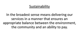 Sustainability	
In	the	broadest	sense	means	delivering	our	
services	in	a	manner	that	ensures	an	
appropriate	balance	between	the	environment,	
the	community	and	an	ability	to	pay. 
 