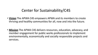 Center	for	Sustainability/C4S 
• Vision	The	APWA	C4S	empowers	APWA	and	its	members	to	create	
thriving	and	healthy	communities	for	all,	now	and	into	the	future.	
• Mission	The	APWA	C4S	delivers	resources,	education,	advocacy,	and	
member	engagement	for	public	works	professionals	to	implement	
environmentally,	economically	and	socially	responsible	projects	and	
services.
 