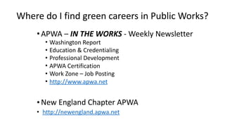 Where	do	I	find	green	careers	in	Public	Works? 
•APWA	–	IN	THE	WORKS	-	Weekly	Newsletter	
• Washington	Report	
• Education	&	Credentialing	
• Professional	Development	
• APWA	Certification	
• Work	Zone	–	Job	Posting	
• http://www.apwa.net	
•New	England	Chapter	APWA	
• 	http://newengland.apwa.net
 