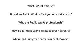 What	is	Public	Works?	
How	does	Public	Works	affect	you	on	a	daily	basis?	
		
Who	are	Public	Works	professionals?	
		
How	does	Public	Works	relate	to	green	careers?	
		
Where	do	I	find	green	careers	in	Public	Works?
 
