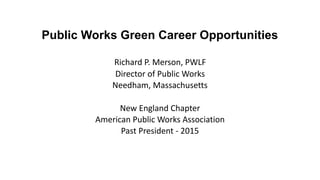 Public Works Green Career Opportunities 
Richard	P.	Merson,	PWLF	
Director	of	Public	Works	
Needham,	Massachusetts	
		
New	England	Chapter	
American	Public	Works	Association	
Past	President	-	2015
 
