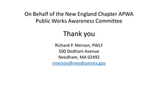 On	Behalf	of	the	New	England	Chapter	APWA	
Public	Works	Awareness	Committee	
		
Thank	you		
		
Richard	P.	Merson,	PWLF	
500	Dedham	Avenue	
Needham,	MA	02492	
rmerson@needhamma.gov
 