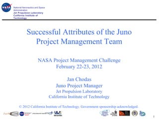 National Aeronautics and Space
                                                          Juno Project
Administration
Jet Propulsion Laboratory
California Institute of
Technology




            Successful Attributes of the Juno
              Project Management Team

                       NASA Project Management Challenge
                             February 22-23, 2012

                                         Jan Chodas
                                    Juno Project Manager
                                     Jet Propulsion Laboratory
                                 California Institute of Technology

     © 2012 California Institute of Technology. Government sponsorship acknowledged.

                                                                                       1
 