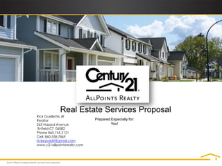 Real Estate Services Proposal
Rick Ouellette JR
Realtor                      Prepared Especially for:
265 Hazard Avenue                     You!
 Enfield CT 06082
Phone 860.745.2121
Cell: 860.558.7869
rickeysoldit@gmail.com
www.c21allpointsrealty.com
 