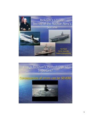 Rickover’s Legacy:
Secrets of the Nuclear Navy’s
Success

Ken Reed
Senior Associate
System Improvements

Why is Rickover’s methodology so
Important?
Consequences of errors can be SEVERE

1

 
