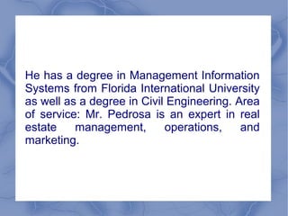 He has a degree in Management Information
Systems from Florida International University
as well as a degree in Civil Engineering. Area
of service: Mr. Pedrosa is an expert in real
estate management, operations, and
marketing.
 