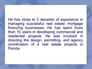 He has close to 2 decades of experience in
managing successful real estate mortgage
financing businesses. He has spent more
than 10 years in developing commercial and
residential projects. He was involved in
directing the design, permitting, and agency
coordination of 4 real estate projects in
Florida.
 