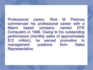 Professional career: Rick M Pedrosa
commenced his professional career with a
Miami based company named DTK
Computers in 1988. Owing to his outstanding
performance (monthly sales of approximately
$12 million), he earned promotion to
management positions from Sales
Representative.
 