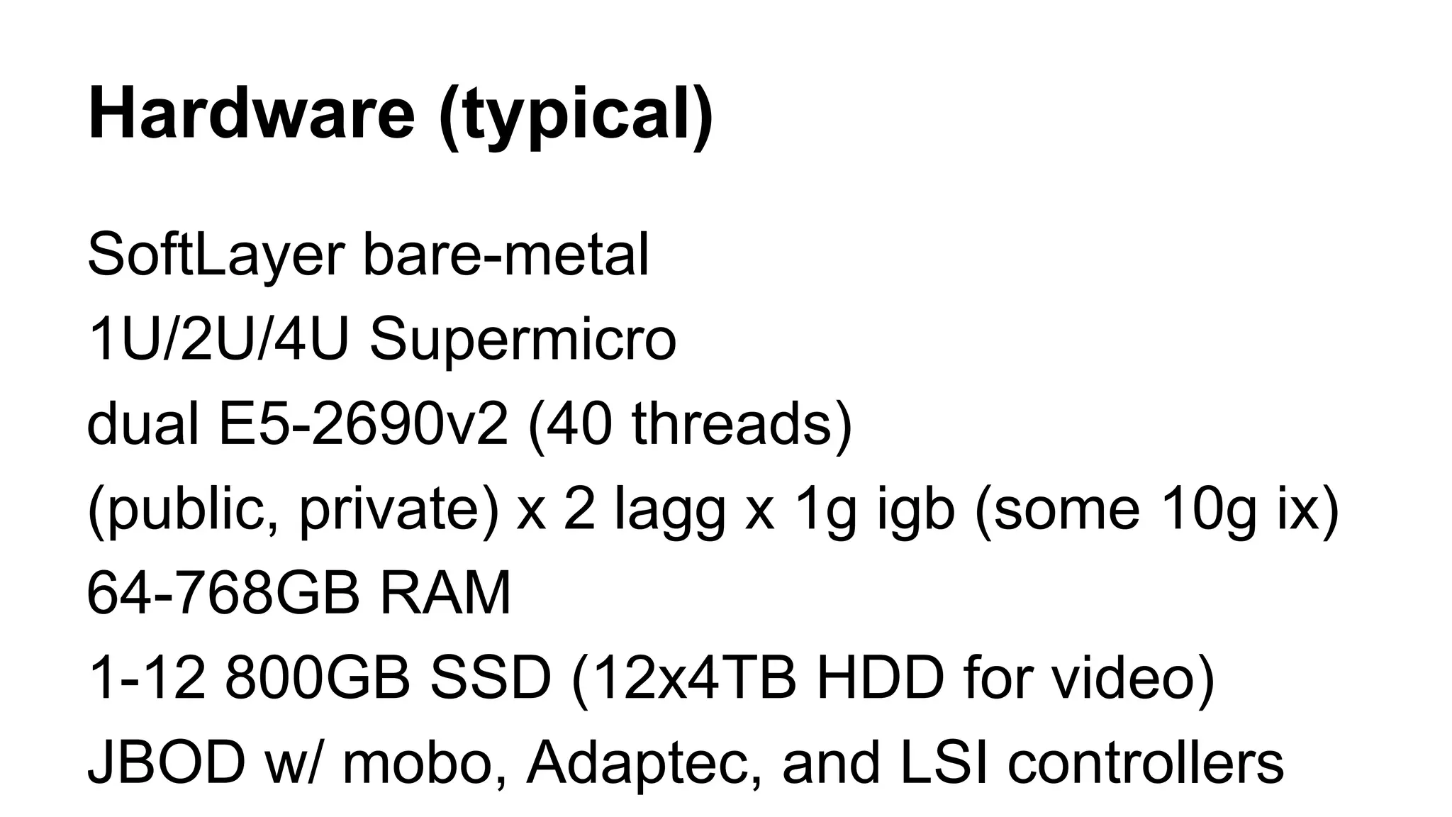 Hardware (typical) 
SoftLayer bare-metal 
1U/2U/4U Supermicro 
dual E5-2690v2 (40 threads) 
(public, private) x 2 lagg x 1g igb (some 10g ix) 
64-768GB RAM 
1-12 800GB SSD (12x4TB HDD for video) 
JBOD w/ mobo, Adaptec, and LSI controllers 
 