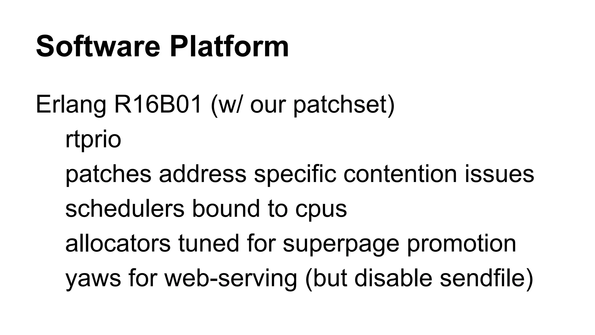 Software Platform 
Erlang R16B01 (w/ our patchset) 
rtprio 
patches address specific contention issues 
schedulers bound to cpus 
allocators tuned for superpage promotion 
yaws for web-serving (but disable sendfile) 
 