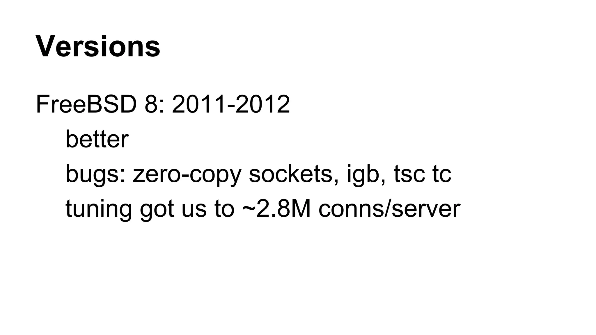 Versions 
FreeBSD 8: 2011-2012 
better 
bugs: zero-copy sockets, igb, tsc tc 
tuning got us to ~2.8M conns/server 
 