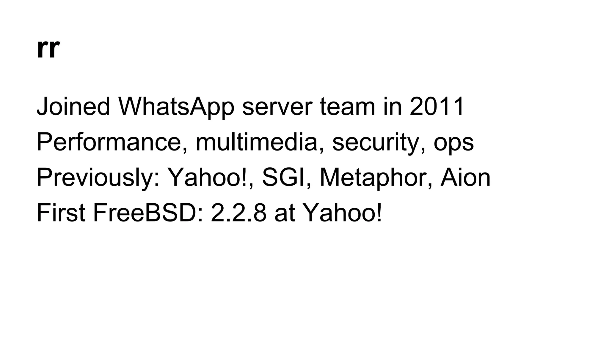 rr 
Joined WhatsApp server team in 2011 
Performance, multimedia, security, ops 
Previously: Yahoo!, SGI, Metaphor, Aion 
First FreeBSD: 2.2.8 at Yahoo! 
 