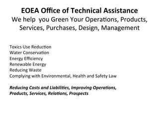 EOEA	
  Oﬃce	
  of	
  Technical	
  Assistance	
  
We	
  help	
  	
  you	
  Green	
  Your	
  Opera0ons,	
  Products,	
  
Services,	
  Purchases,	
  Design,	
  Management	
  	
  
	
  
Toxics	
  Use	
  Reduc0on	
  
Water	
  Conserva0on	
  
Energy	
  Eﬃciency	
  
Renewable	
  Energy	
  
Reducing	
  Waste	
  
Complying	
  with	
  Environmental,	
  Health	
  and	
  Safety	
  Law	
  
Reducing	
  Costs	
  and	
  Liabili2es,	
  Improving	
  Opera2ons,	
  	
  
Products,	
  Services,	
  Rela2ons,	
  Prospects	
   	
  	
  
	
  
 
