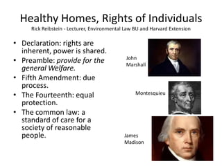 Healthy Homes, Rights of Individuals
Rick Reibstein - Lecturer, Environmental Law BU and Harvard Extension
• Declaration: rights are
inherent, power is shared.
• Preamble: provide for the
general Welfare.
• Fifth Amendment: due
process.
• The Fourteenth: equal
protection.
• The common law: a
standard of care for a
society of reasonable
people.
Montesquieu
John
Marshall
James
Madison
 
