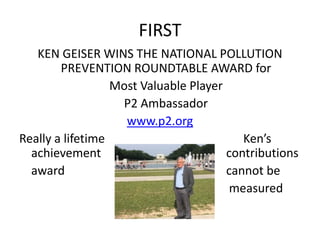 FIRST
KEN GEISER WINS THE NATIONAL POLLUTION
PREVENTION ROUNDTABLE AWARD for
Most Valuable Player
P2 Ambassador
www.p2.org
Really a lifetime Ken’s
achievement contributions
award cannot be
measured
 