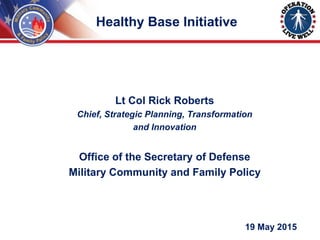 Lt Col Rick Roberts
Chief, Strategic Planning, Transformation
and Innovation
Office of the Secretary of Defense
Military Community and Family Policy
19 May 2015
Healthy Base Initiative
 