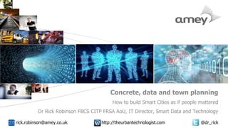 Cover with focus picture 1 Cover with focus picture 2 Cover with focus picture 3
Concrete, data and town planning
How to build Smart Cities as if people mattered
Dr Rick Robinson FBCS CITP FRSA AoU, IT Director, Smart Data and Technology
rick.robinson@amey.co.uk http://theurbantechnologist.com @dr_rick
 