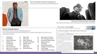 Photo of Jane Jacobs by Michèl Champagne
http://www.mediamatic.net/104796/en/jane-jacobs-ideas-that-matter
Photo of Christopher Alexander by Eugene Kim
http://www.flickr.com/photos/eekim/5686194142/
1. Broadband
connectivity
2. Cloud computing
3. Mobile and
smartphones
4. Social media
5. The touchscreen
6. Open source software
7. Intelligent hardware
8. Open APIs
9. Open data
10. Open standards
11. Mundane interfaces
12. Identity stores
13. Maps and
geolocation
14. Social enterprise
15. Alternative currencies
16. The “sharing economy”
17. Information partnerships
18. Regeneration &
incubation
19. Sustainable business
20. Intelligent infrastructure
21. Local energy
22. Insight without certainty
Smarter City Design Patterns:
http://theurbantechnologist.com/design-patterns/
http://theurbantechnologist.com/2014/07/01/12-simple-technologies-for-cities-that-are-
smart-open-and-fair/
 