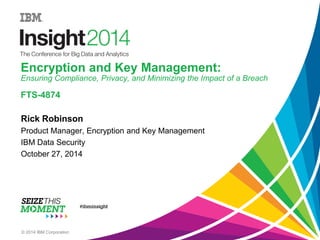 Encryption and Key Management: Ensuring Compliance, Privacy, and Minimizing the Impact of a BreachFTS-4874 
Rick Robinson 
Product Manager, Encryption and Key Management 
IBM Data Security 
October 27, 2014 
© 2014 IBM Corporation  