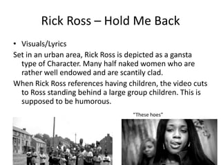 Rick Ross – Hold Me Back
• Visuals/Lyrics
Set in an urban area, Rick Ross is depicted as a gansta
  type of Character. Many half naked women who are
  rather well endowed and are scantily clad.
When Rick Ross references having children, the video cuts
  to Ross standing behind a large group children. This is
  supposed to be humorous.
                                   “These hoes”
 